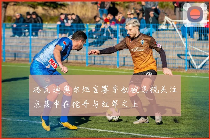 格瓦迪奥尔坦言赛季初被忽视关注点集中在枪手与红军之上