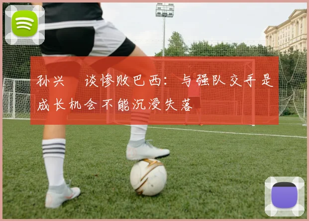 孙兴慜谈惨败巴西：与强队交手是成长机会不能沉浸失落