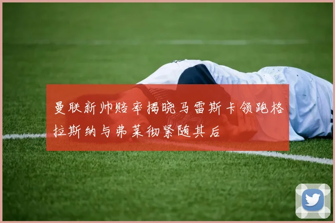 曼联新帅赔率揭晓马雷斯卡领跑格拉斯纳与弗莱彻紧随其后