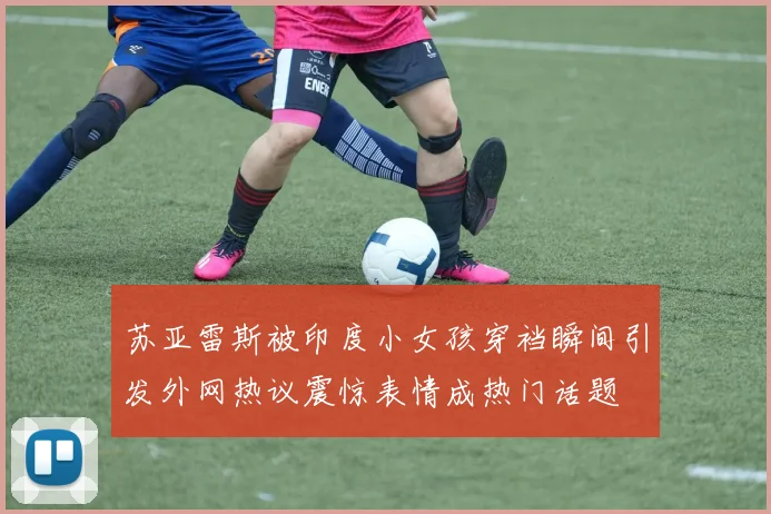 苏亚雷斯被印度小女孩穿裆瞬间引发外网热议震惊表情成热门话题