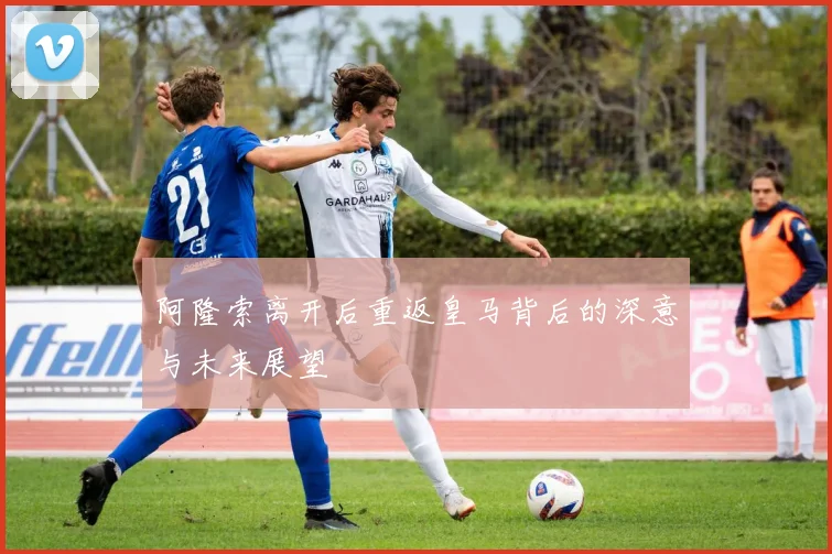阿隆索离开后重返皇马背后的深意与未来展望