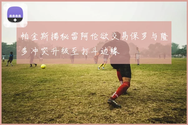 帕金斯揭秘雷阿伦欲交易保罗与隆多冲突升级至打斗边缘