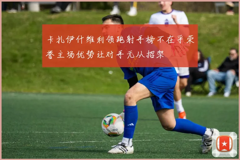 卡扎伊什维利领跑射手榜不在乎荣誉主场优势让对手无从招架