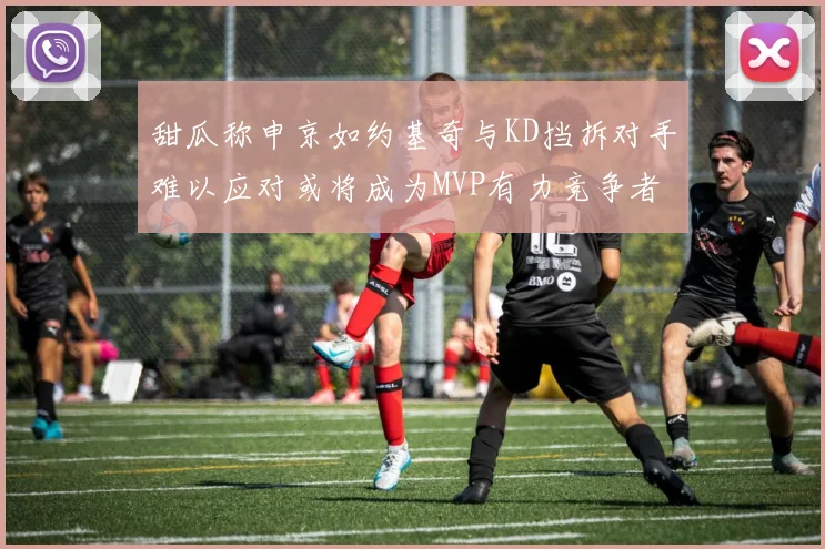 甜瓜称申京如约基奇与KD挡拆对手难以应对或将成为MVP有力竞争者