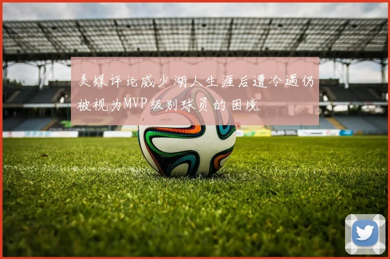 美媒评论威少湖人生涯后遭冷遇仍被视为MVP级别球员的困境