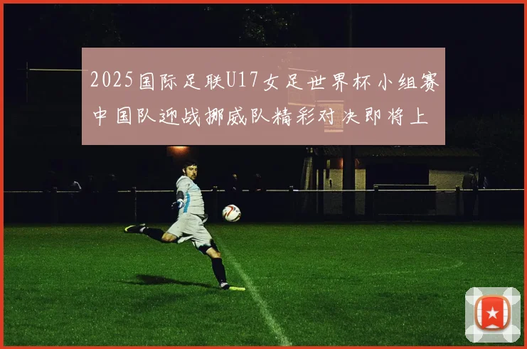 2025国际足联U17女足世界杯小组赛中国队迎战挪威队精彩对决即将上演