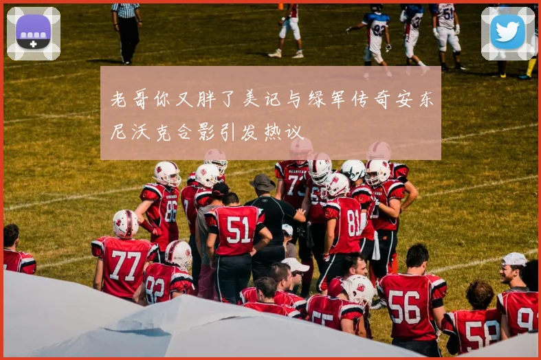 老哥你又胖了美记与绿军传奇安东尼沃克合影引发热议