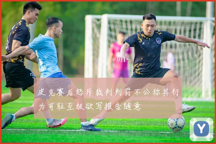皮克赛后怒斥裁判判罚不公称其行为可耻至极欲写报告随意