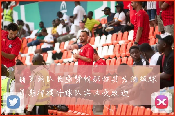 赫罗纳队长盛赞特狮称其为顶级球员期待提升球队实力受欢迎