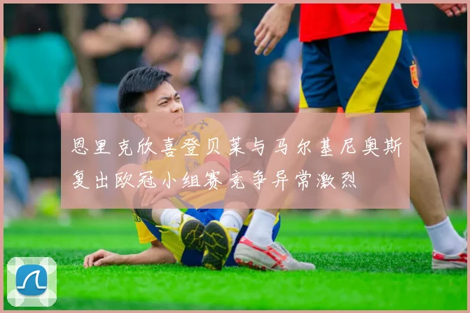 恩里克欣喜登贝莱与马尔基尼奥斯复出欧冠小组赛竞争异常激烈