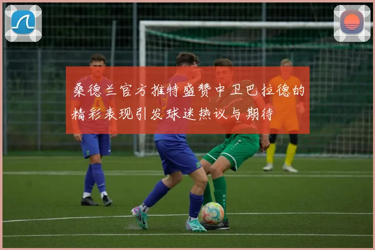 桑德兰官方推特盛赞中卫巴拉德的精彩表现引发球迷热议与期待