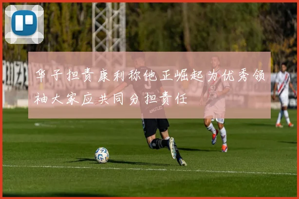 华子担责康利称他正崛起为优秀领袖大家应共同分担责任