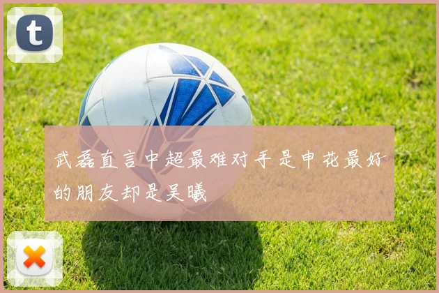 武磊直言中超最难对手是申花最好的朋友却是吴曦