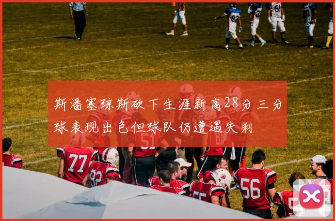 斯潘塞琼斯砍下生涯新高28分三分球表现出色但球队仍遭遇失利